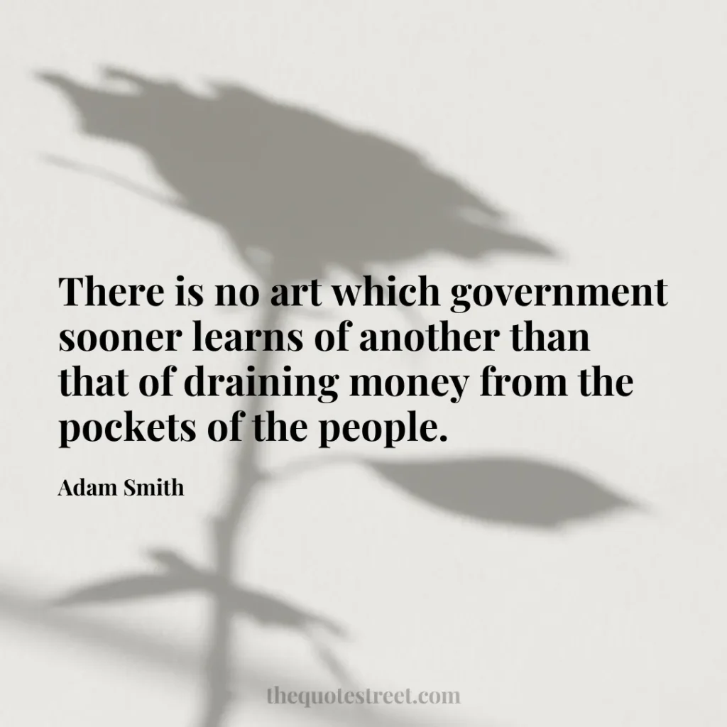 There is no art which government sooner learns of another than that of draining money from the pockets of the people. - Adam Smith