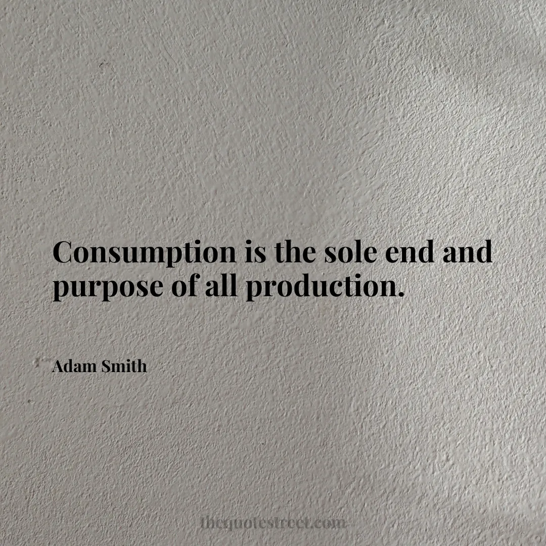 Consumption is the sole end and purpose of all production. - Adam Smith