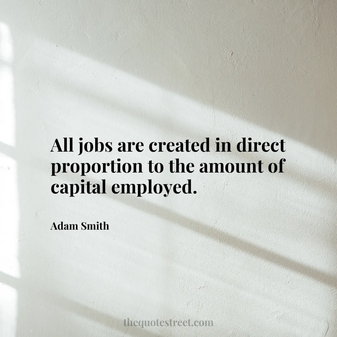 All jobs are created in direct proportion to the amount of capital employed. - Adam Smith