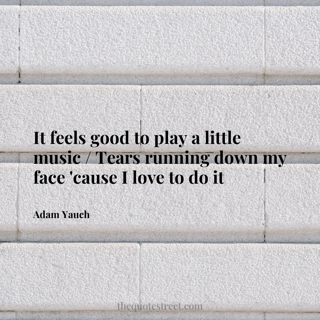 It feels good to play a little music / Tears running down my face 'cause I love to do it - Adam Yauch