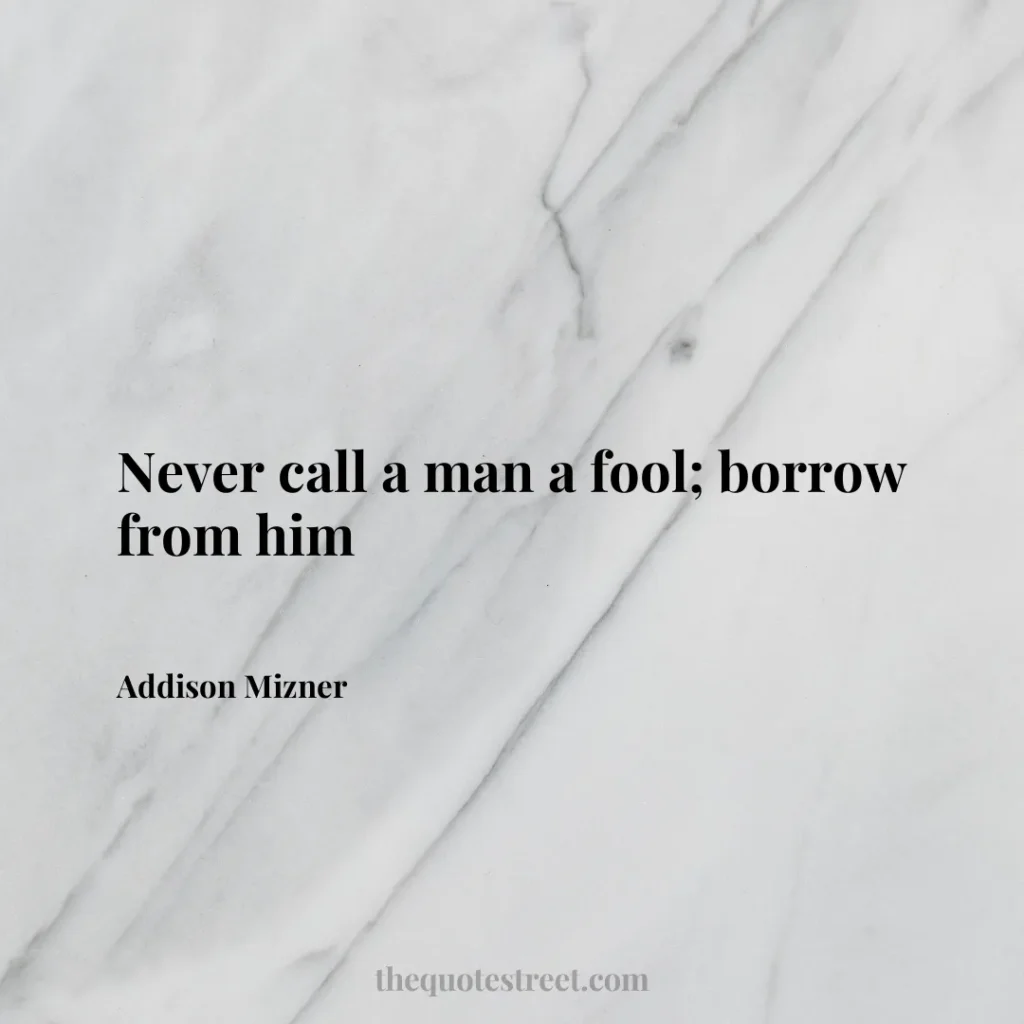 Never call a man a fool; borrow from him - Addison Mizner