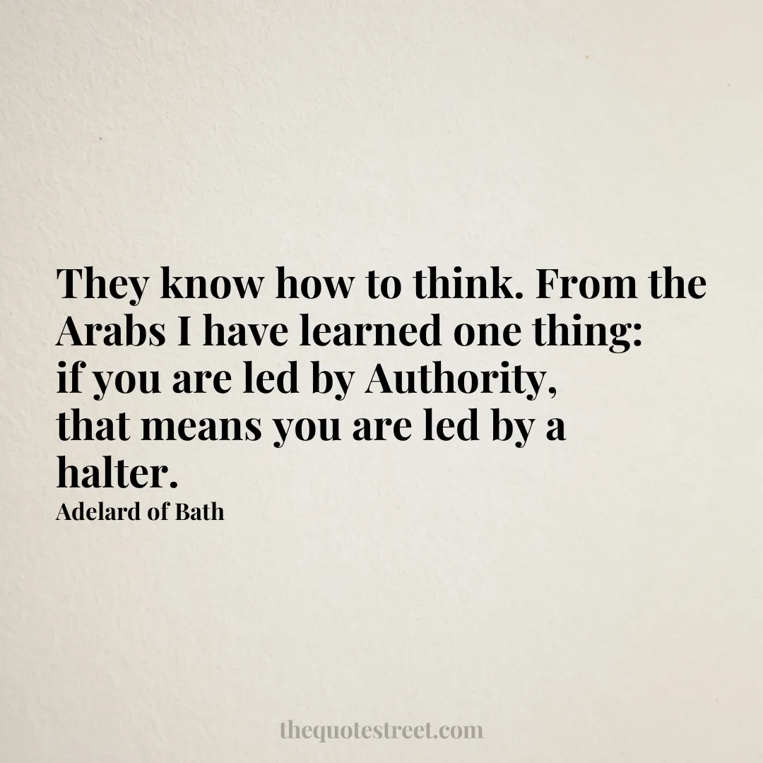 They know how to think. From the Arabs I have learned one thing: if you are led by Authority