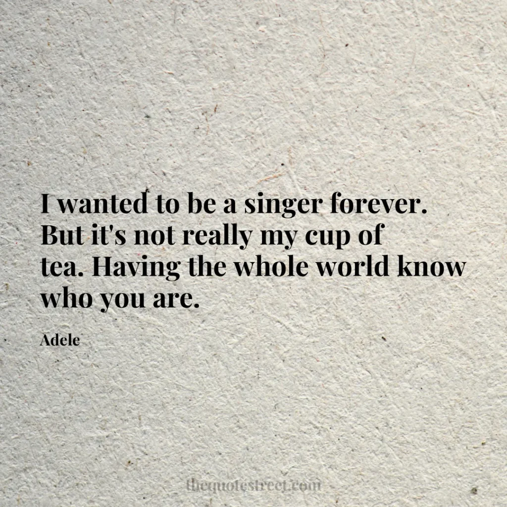 I wanted to be a singer forever. But it's not really my cup of tea. Having the whole world know who you are. - Adele