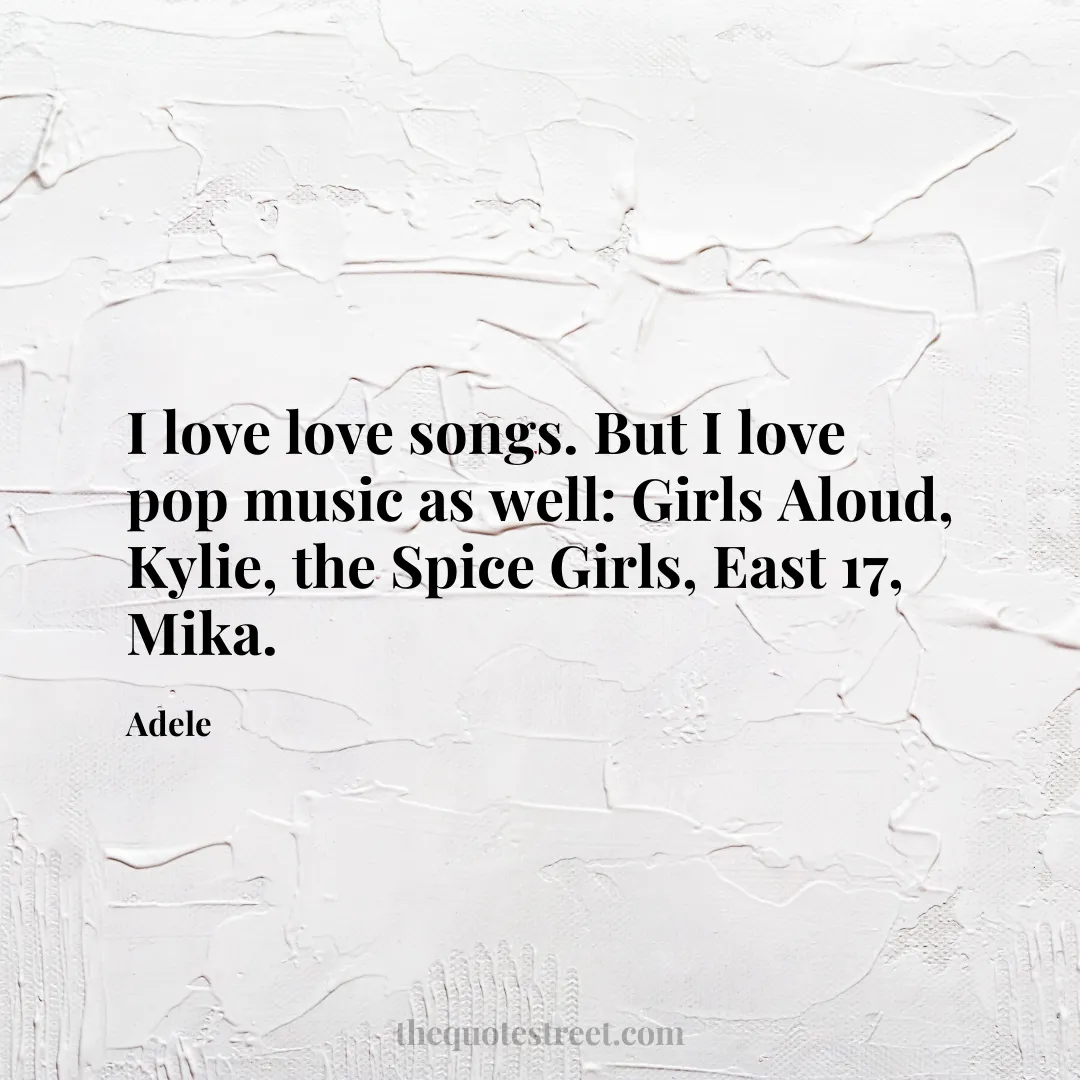 I love love songs. But I love pop music as well: Girls Aloud