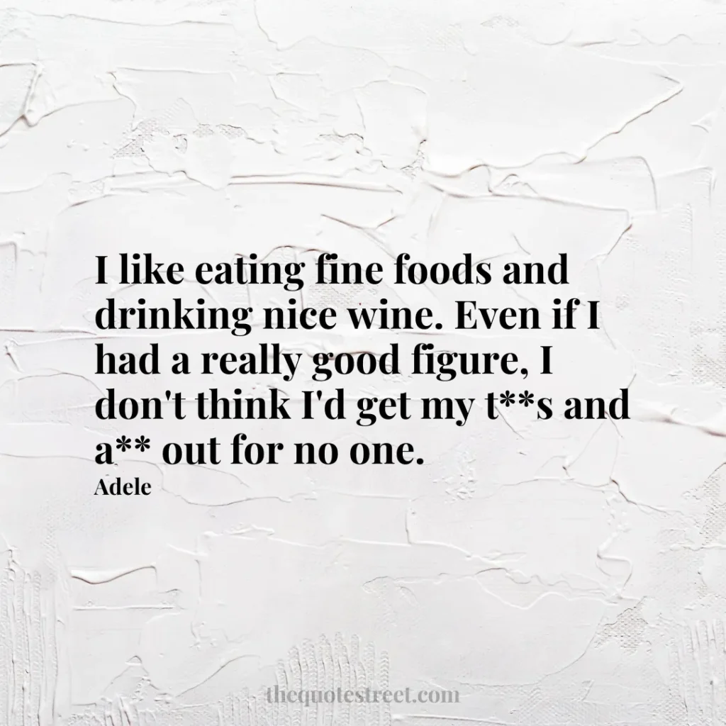 I like eating fine foods and drinking nice wine. Even if I had a really good figure