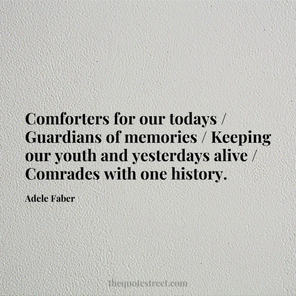 Comforters for our todays / Guardians of memories / Keeping our youth and yesterdays alive / Comrades with one history. - Adele Faber