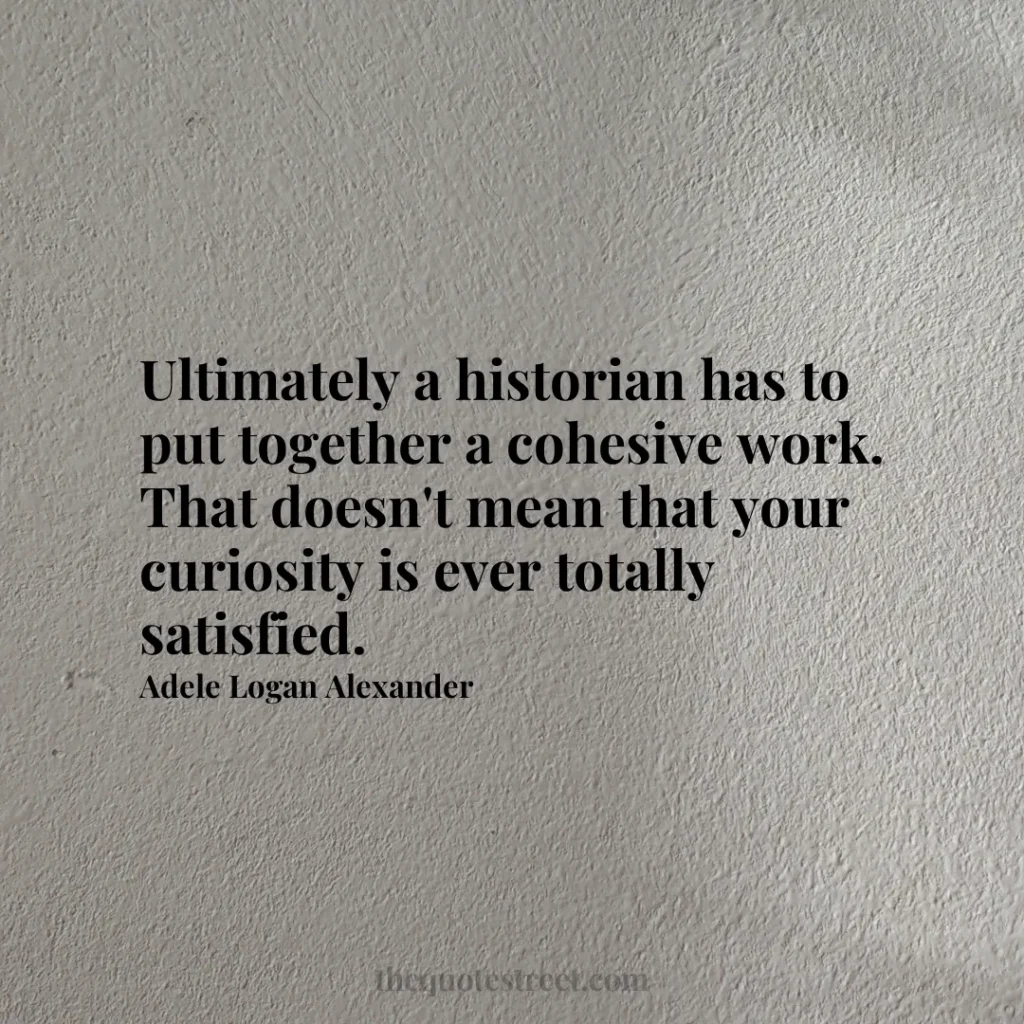 Ultimately a historian has to put together a cohesive work. That doesn't mean that your curiosity is ever totally satisfied. - Adele Logan Alexander