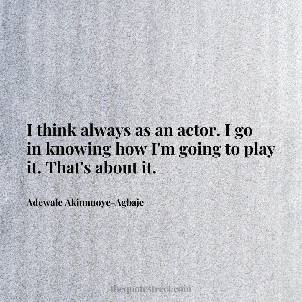 I think always as an actor. I go in knowing how I'm going to play it. That's about it. - Adewale Akinnuoye-Agbaje
