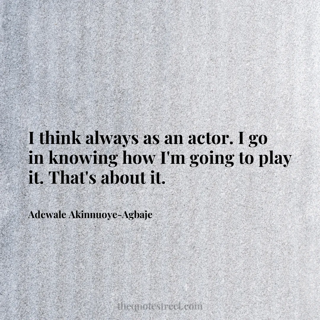 I think always as an actor. I go in knowing how I'm going to play it. That's about it. - Adewale Akinnuoye-Agbaje