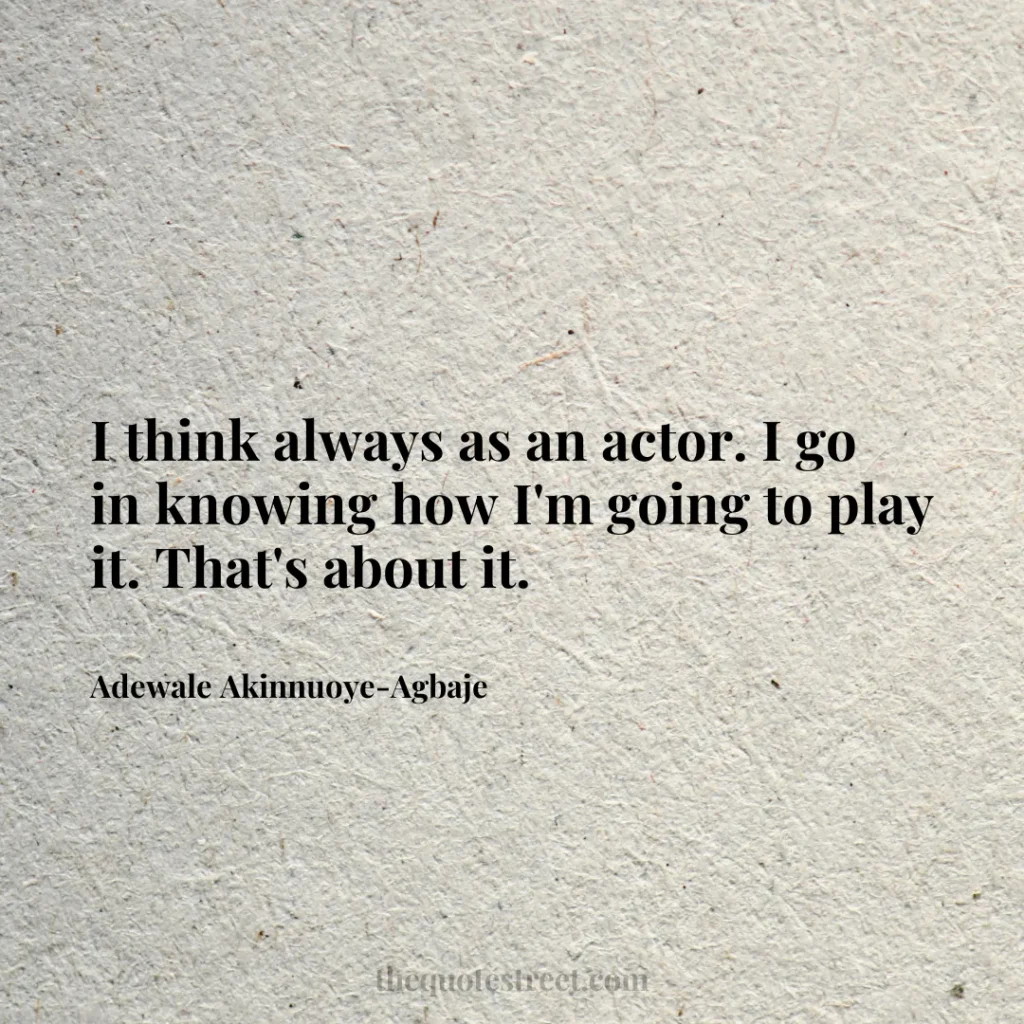 I think always as an actor. I go in knowing how I'm going to play it. That's about it. - Adewale Akinnuoye-Agbaje