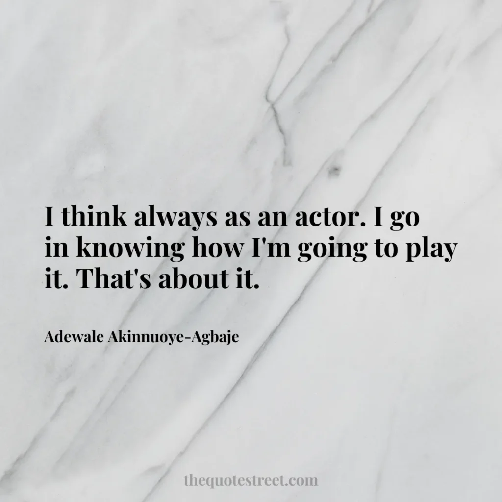 I think always as an actor. I go in knowing how I'm going to play it. That's about it. - Adewale Akinnuoye-Agbaje