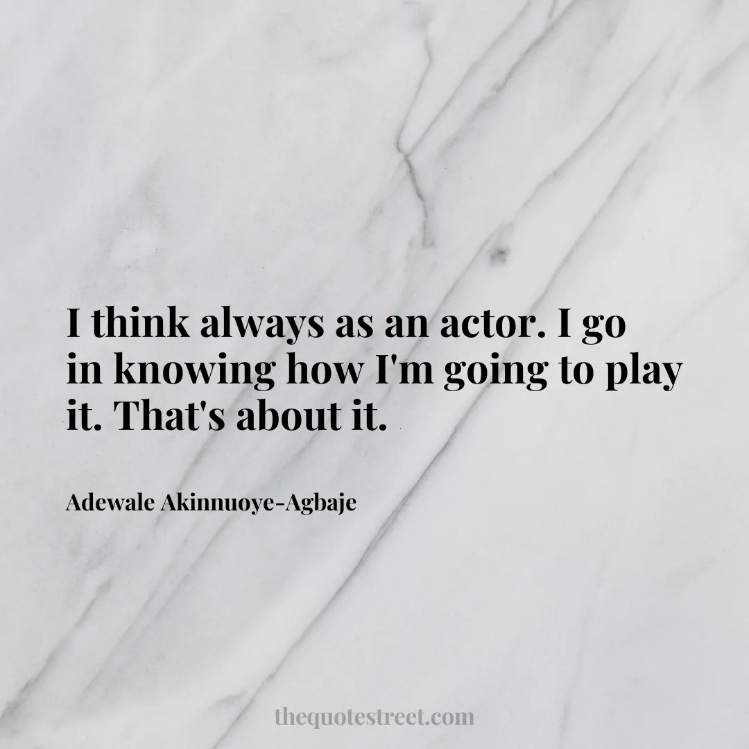 I think always as an actor. I go in knowing how I'm going to play it. That's about it. - Adewale Akinnuoye-Agbaje