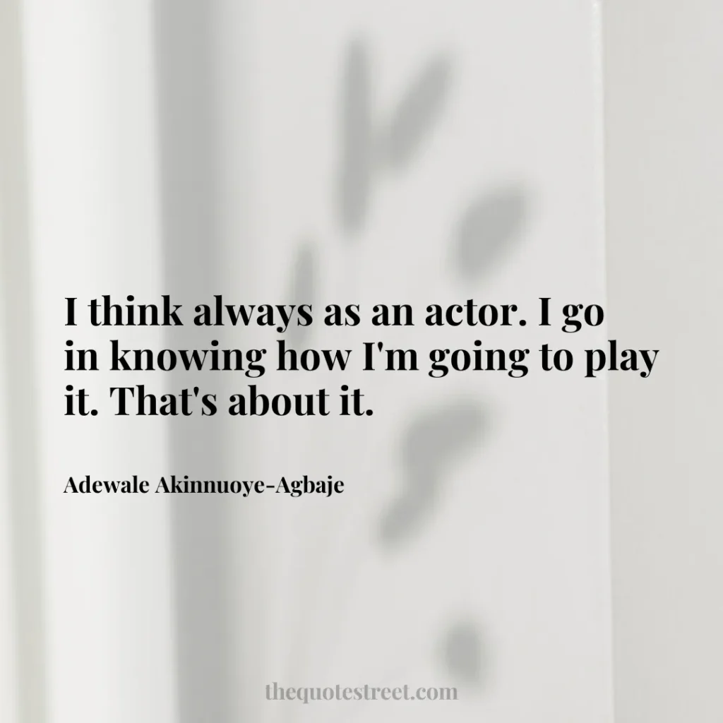 I think always as an actor. I go in knowing how I'm going to play it. That's about it. - Adewale Akinnuoye-Agbaje