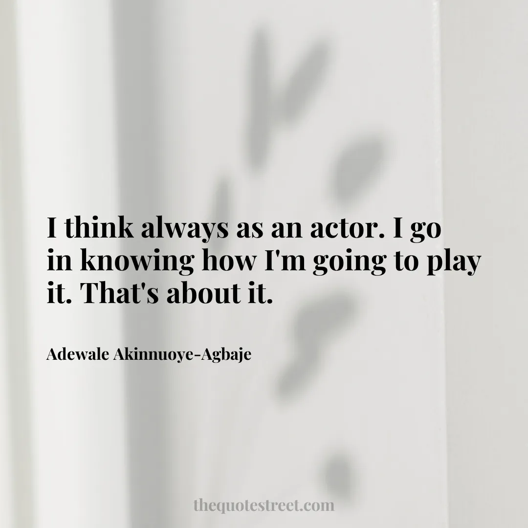 I think always as an actor. I go in knowing how I'm going to play it. That's about it. - Adewale Akinnuoye-Agbaje