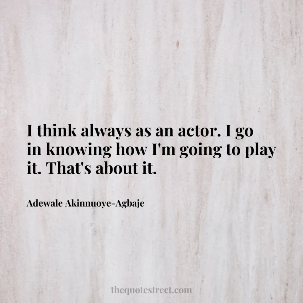 I think always as an actor. I go in knowing how I'm going to play it. That's about it. - Adewale Akinnuoye-Agbaje