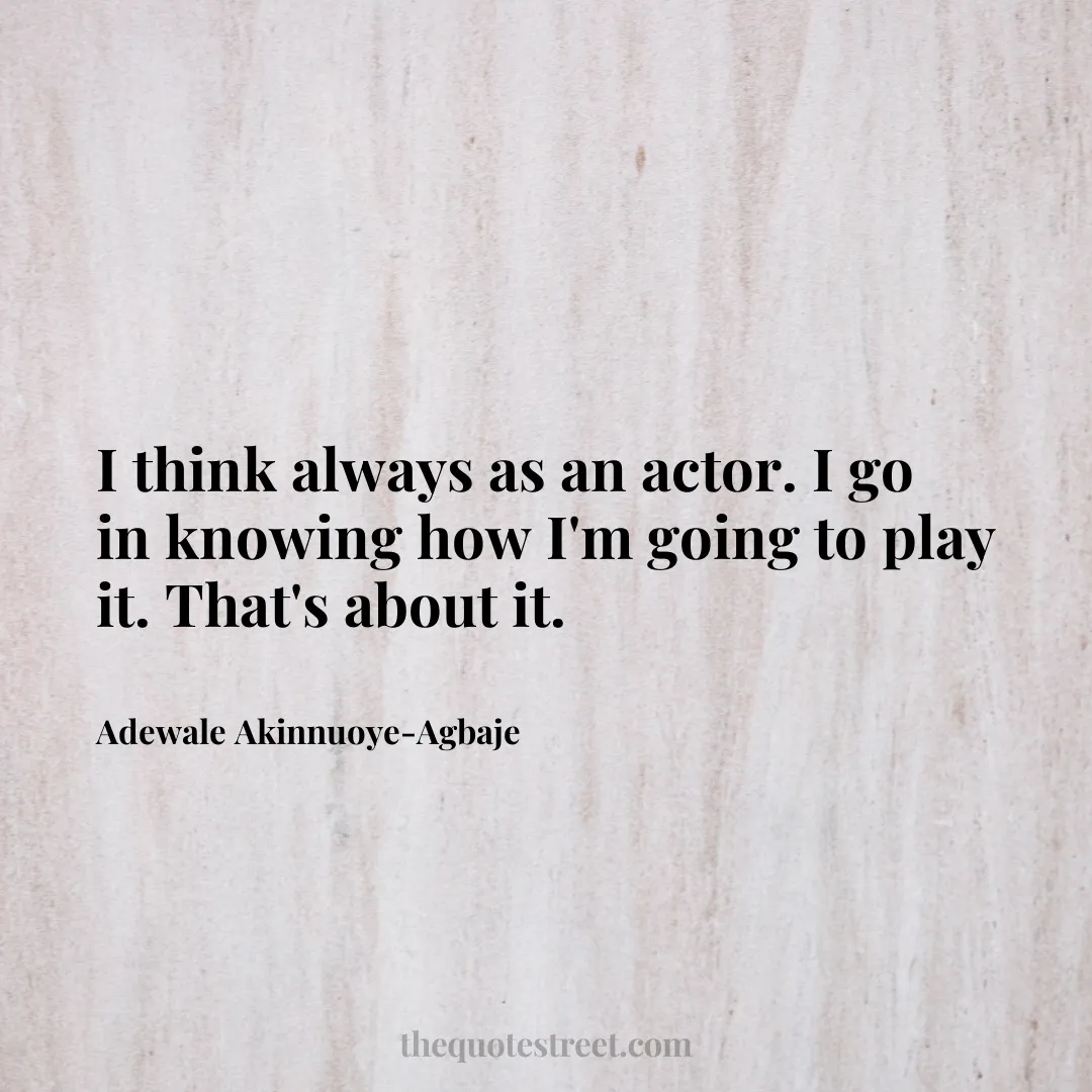 I think always as an actor. I go in knowing how I'm going to play it. That's about it. - Adewale Akinnuoye-Agbaje