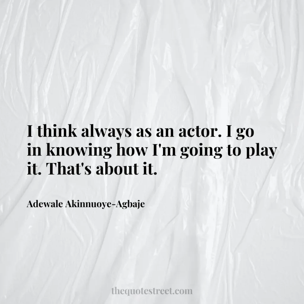 I think always as an actor. I go in knowing how I'm going to play it. That's about it. - Adewale Akinnuoye-Agbaje