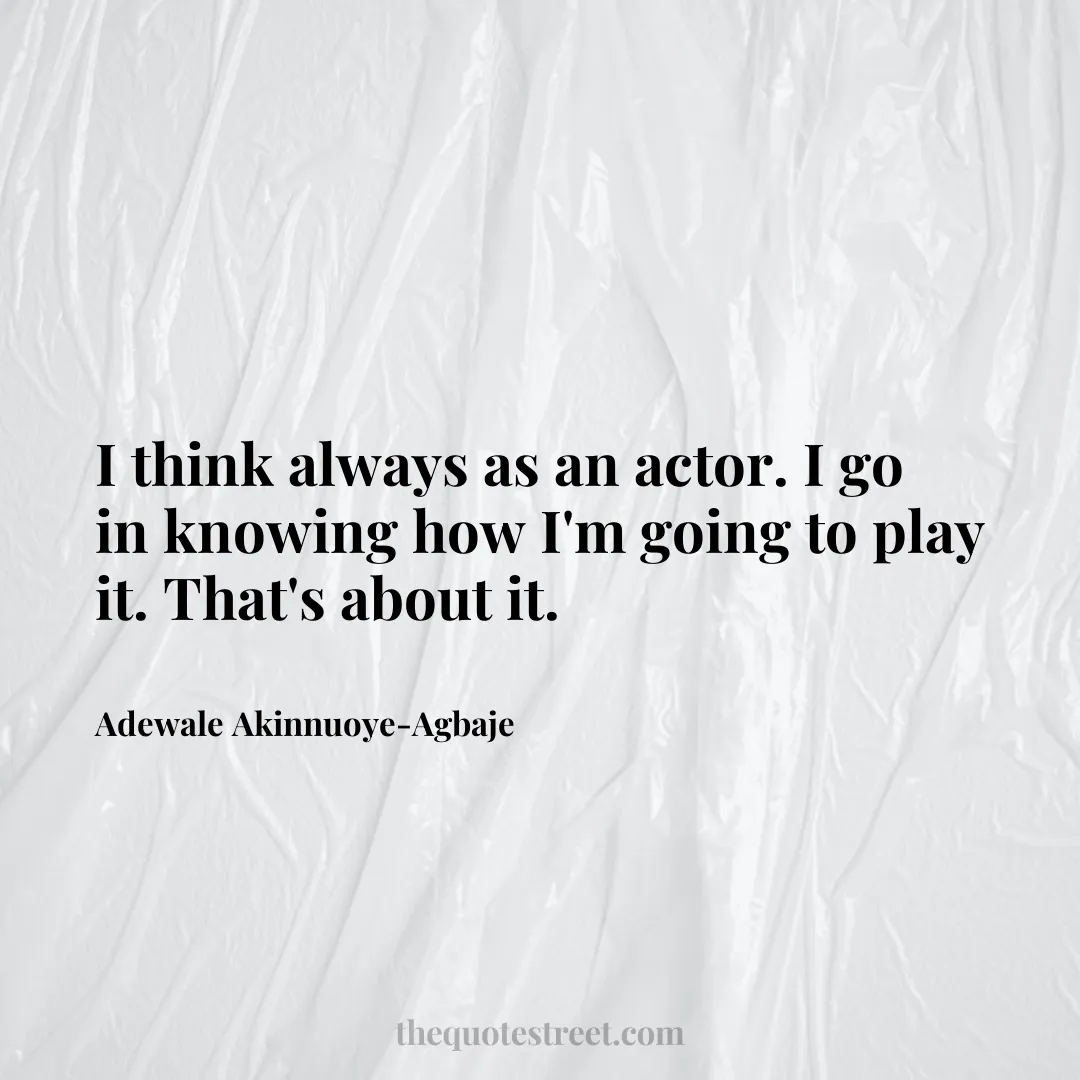 I think always as an actor. I go in knowing how I'm going to play it. That's about it. - Adewale Akinnuoye-Agbaje