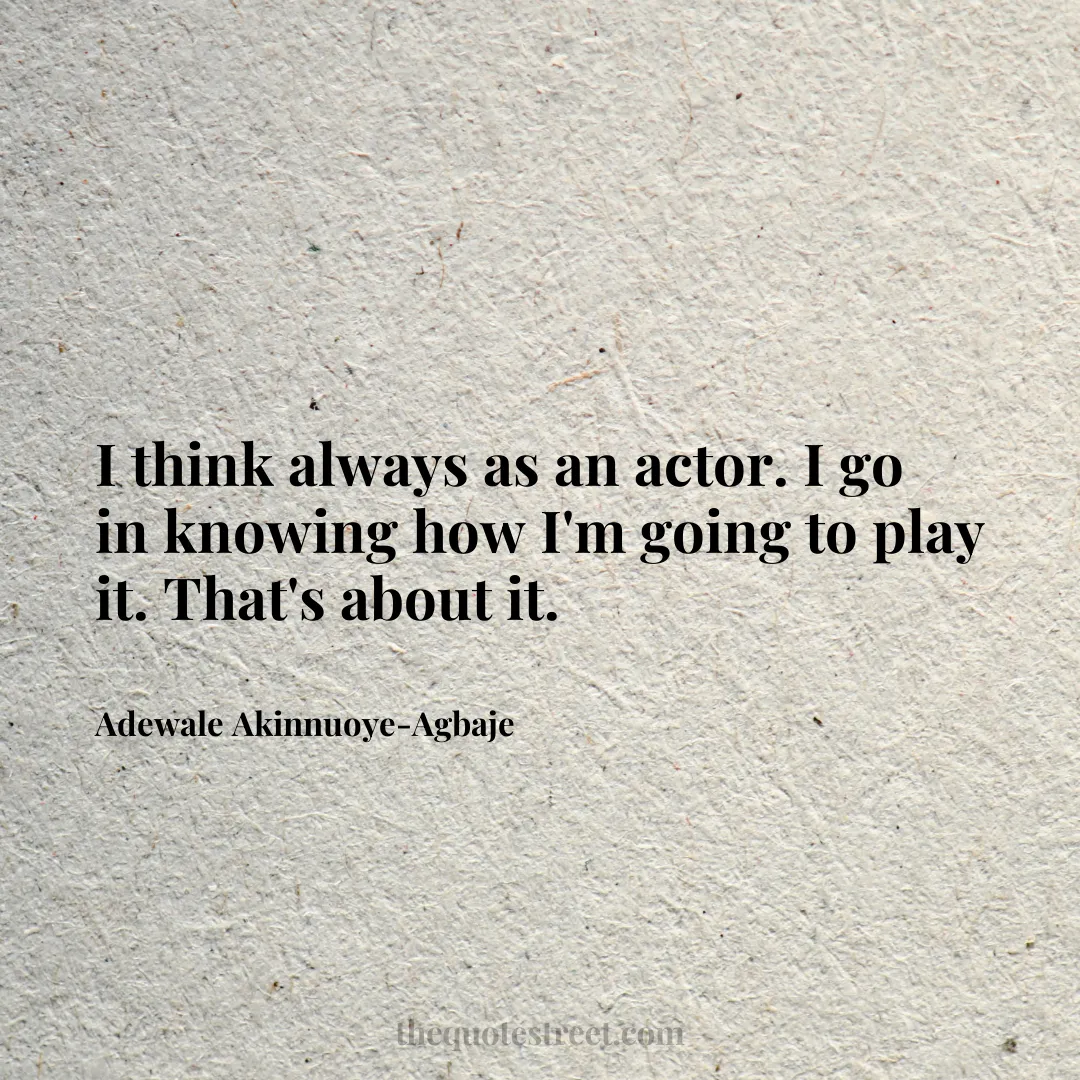 I think always as an actor. I go in knowing how I'm going to play it. That's about it. - Adewale Akinnuoye-Agbaje
