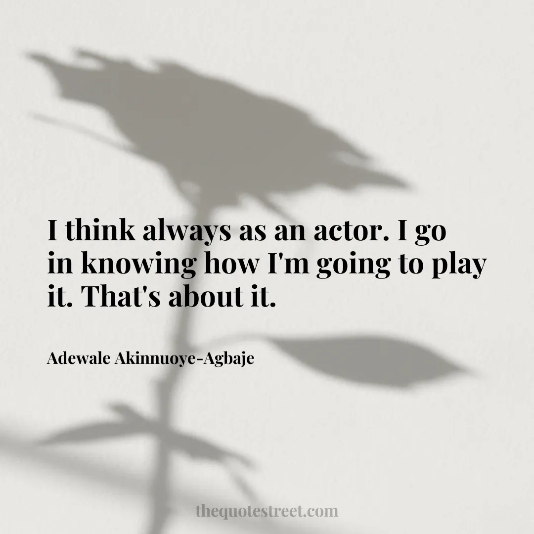 I think always as an actor. I go in knowing how I'm going to play it. That's about it. - Adewale Akinnuoye-Agbaje