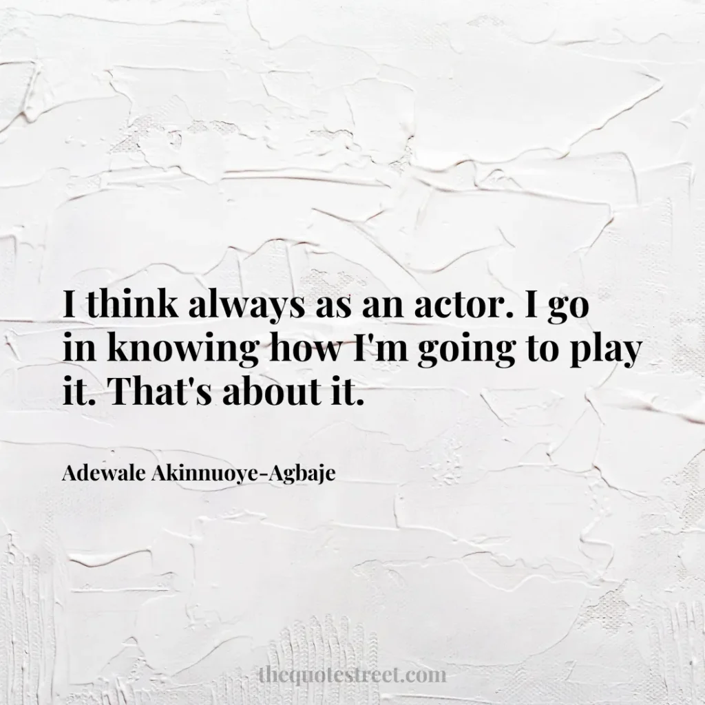 I think always as an actor. I go in knowing how I'm going to play it. That's about it. - Adewale Akinnuoye-Agbaje