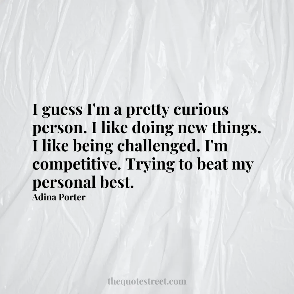 I guess I'm a pretty curious person. I like doing new things. I like being challenged. I'm competitive. Trying to beat my personal best. - Adina Porter