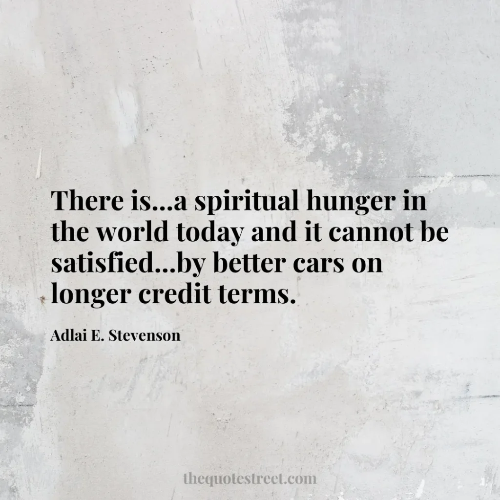There is...a spiritual hunger in the world today and it cannot be satisfied...by better cars on longer credit terms. - Adlai E. Stevenson