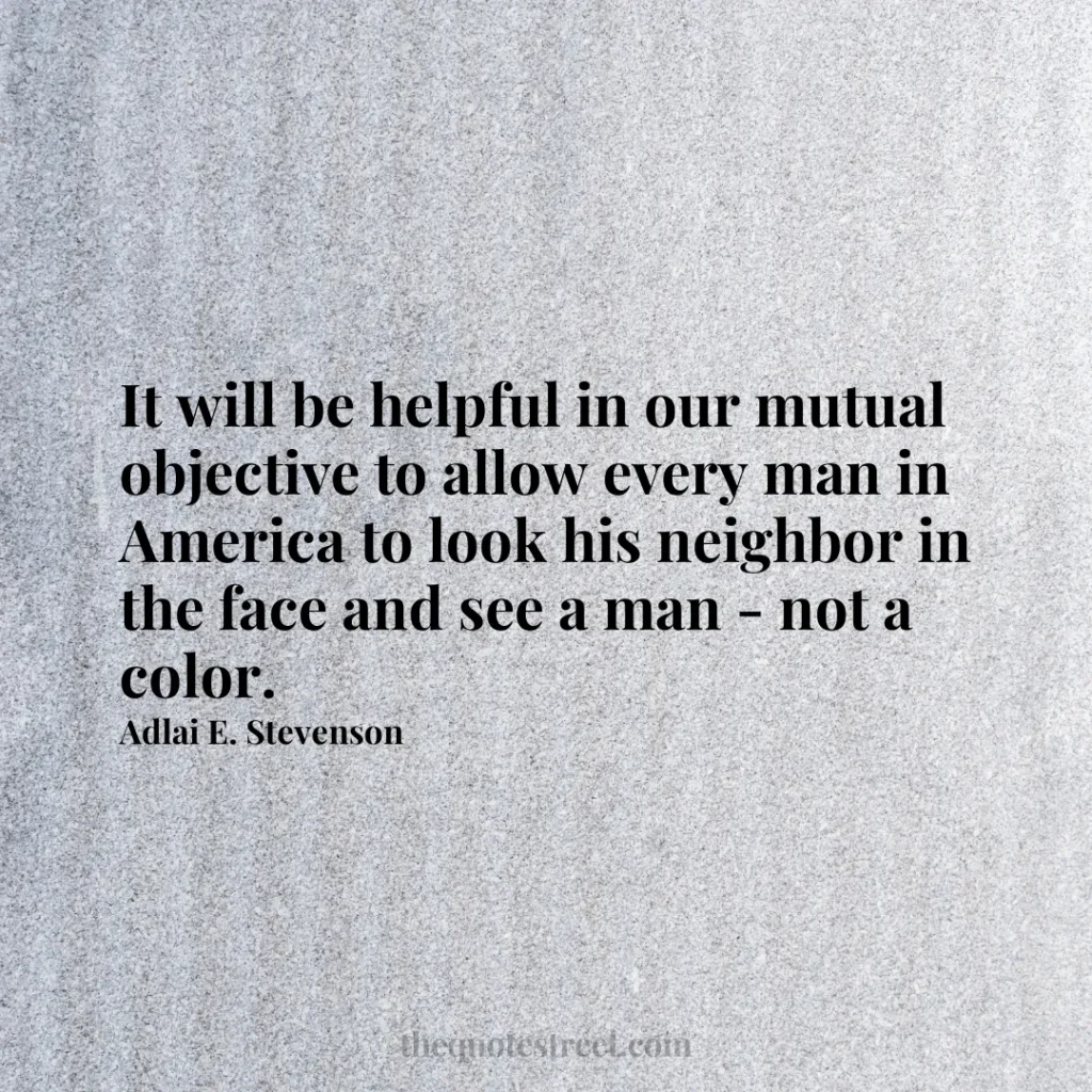 It will be helpful in our mutual objective to allow every man in America to look his neighbor in the face and see a man - not a color. - Adlai E. Stevenson
