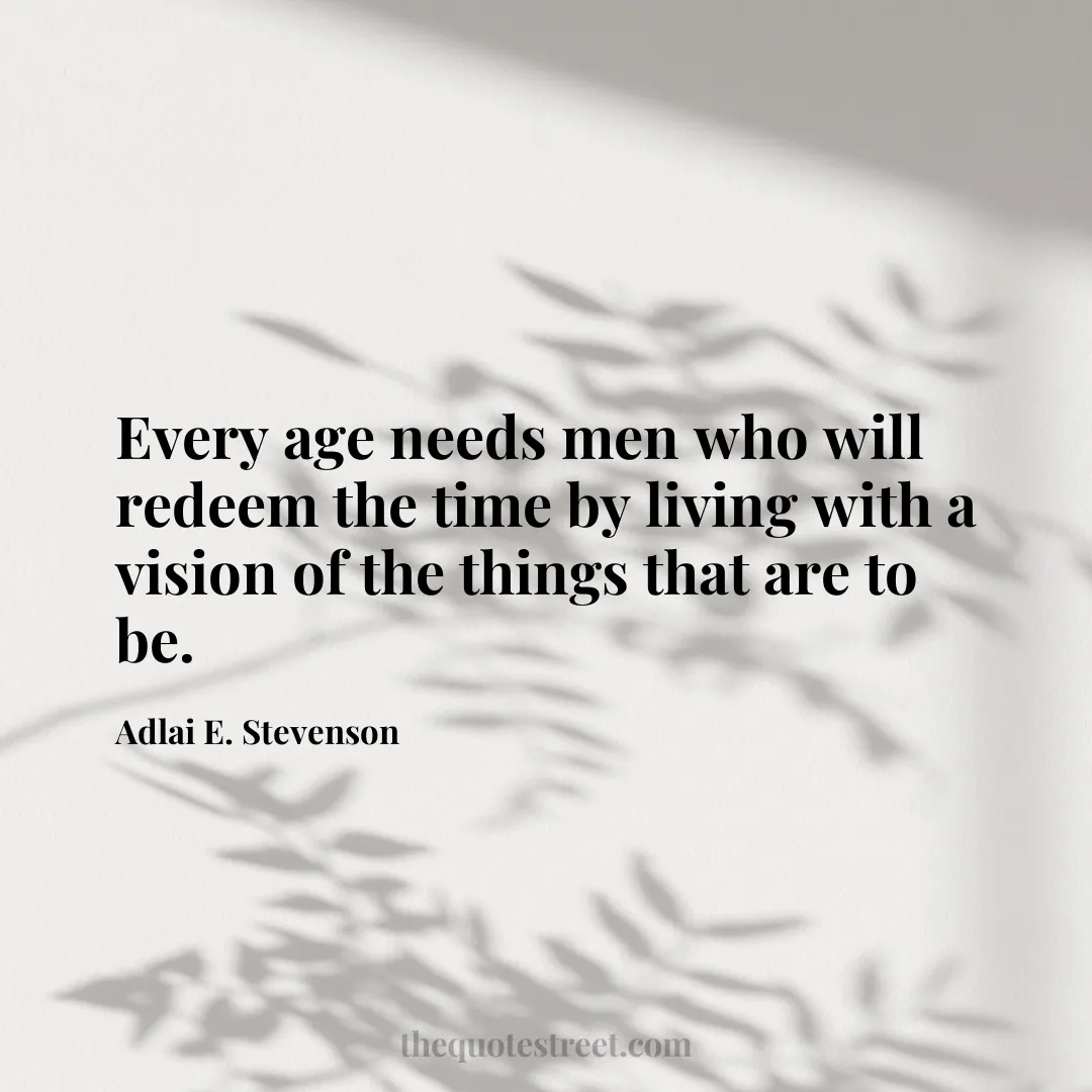 Every age needs men who will redeem the time by living with a vision of the things that are to be. - Adlai E. Stevenson