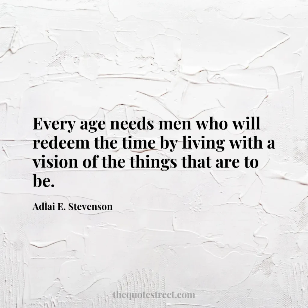 Every age needs men who will redeem the time by living with a vision of the things that are to be. - Adlai E. Stevenson