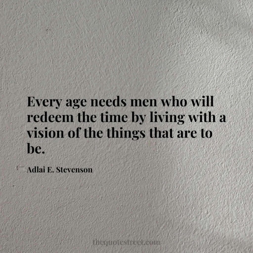 Every age needs men who will redeem the time by living with a vision of the things that are to be. - Adlai E. Stevenson