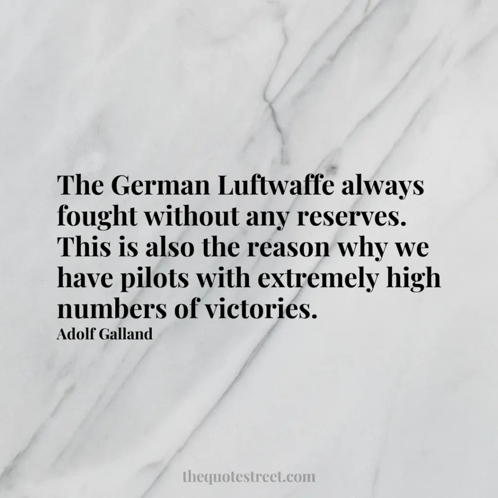 The German Luftwaffe always fought without any reserves. This is also the reason why we have pilots with extremely high numbers of victories. - Adolf Galland