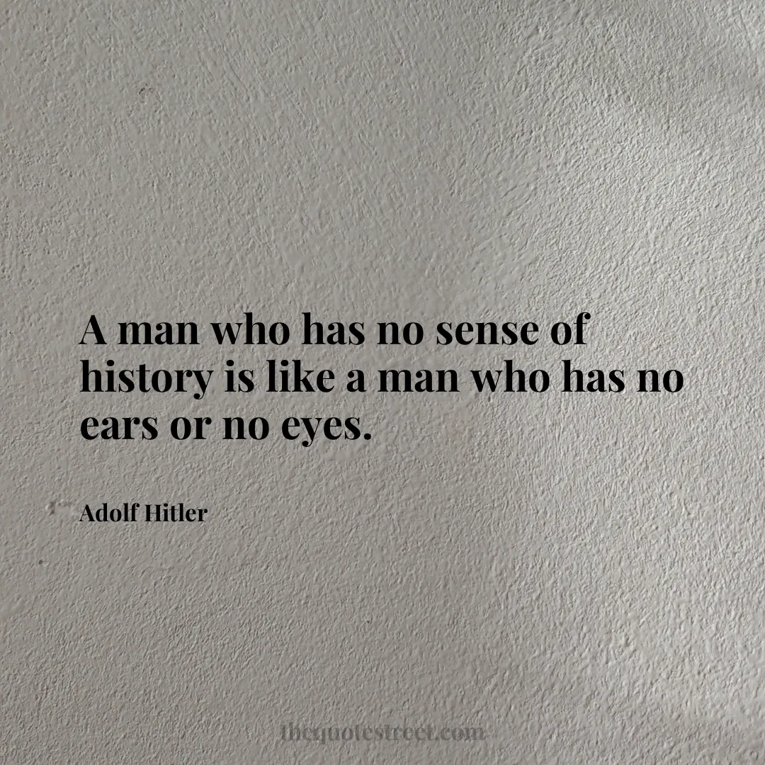 A man who has no sense of history is like a man who has no ears or no eyes. - Adolf Hitler