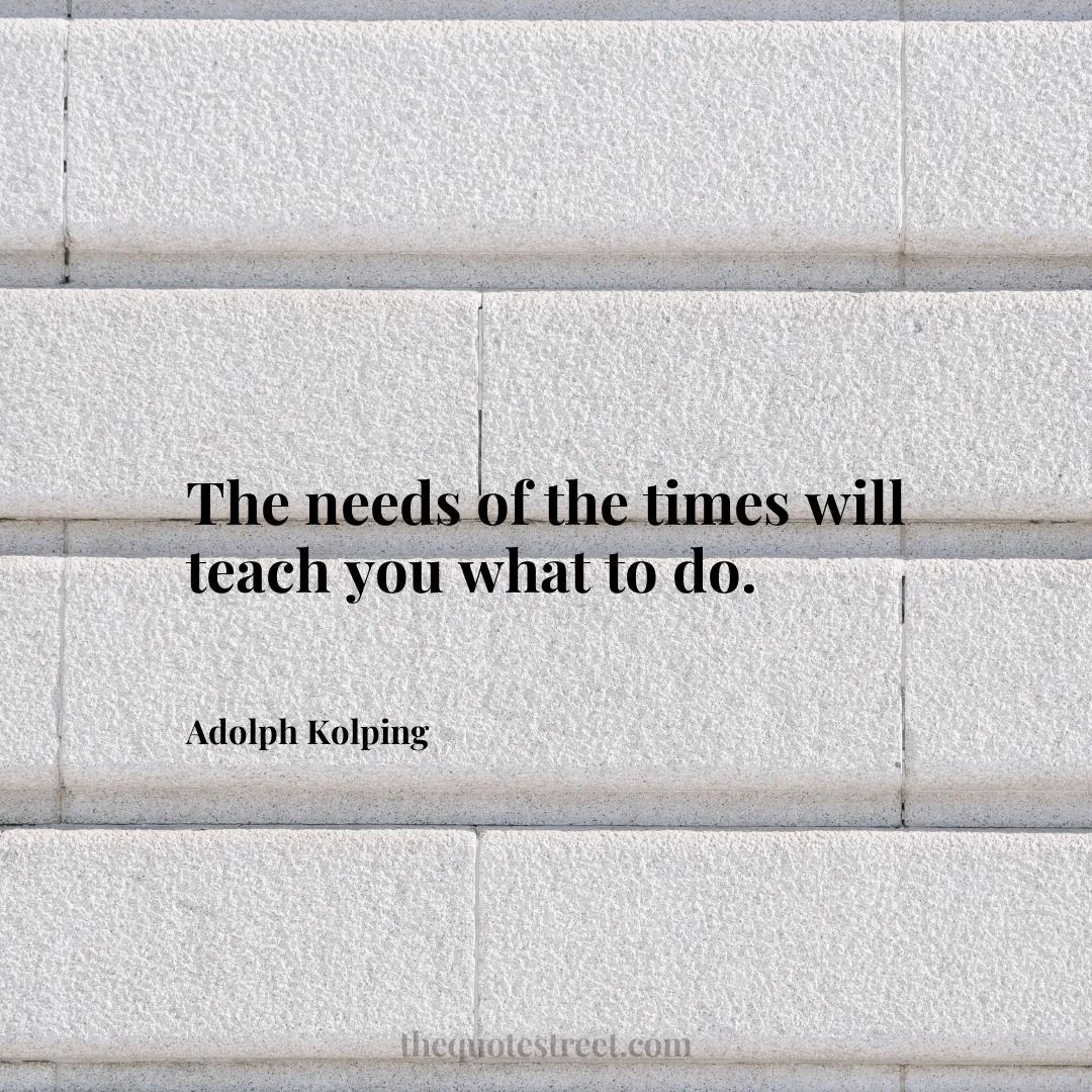 The needs of the times will teach you what to do. - Adolph Kolping