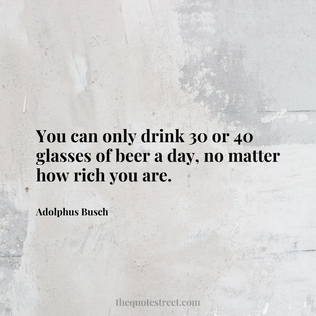 You can only drink 30 or 40 glasses of beer a day