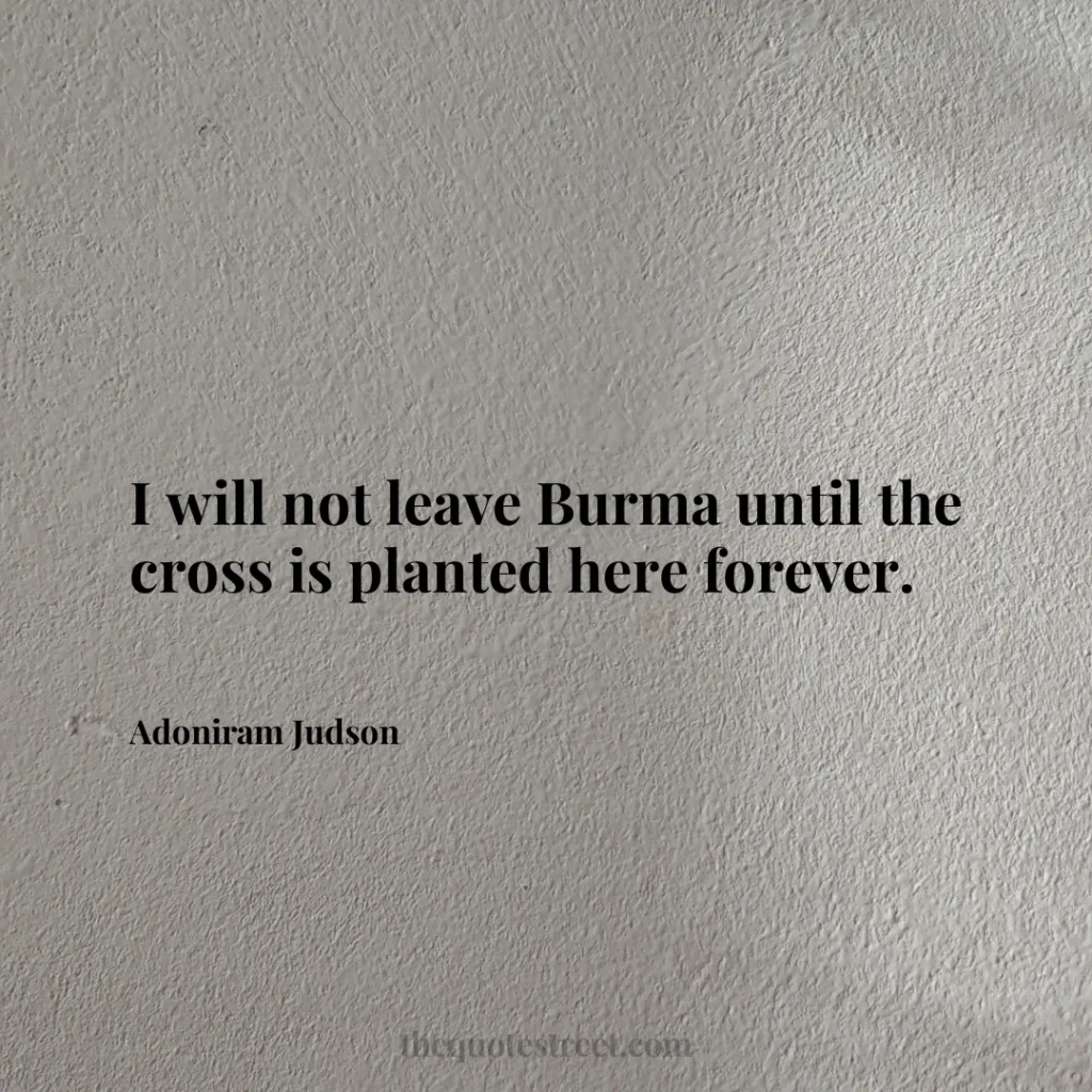 I will not leave Burma until the cross is planted here forever. - Adoniram Judson