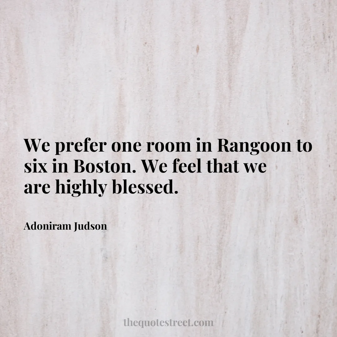 We prefer one room in Rangoon to six in Boston. We feel that we are highly blessed. - Adoniram Judson