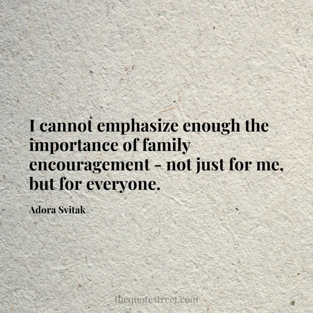 I cannot emphasize enough the importance of family encouragement - not just for me