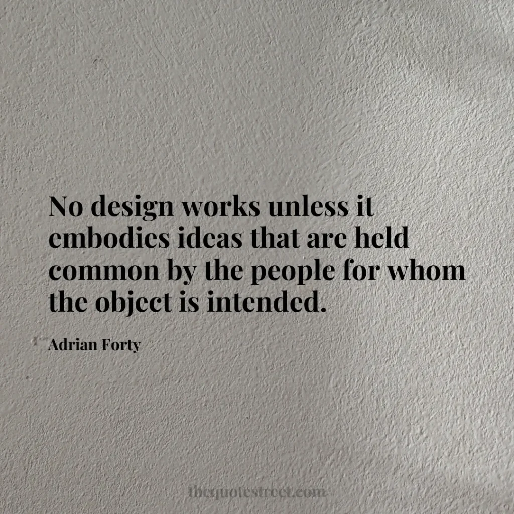 No design works unless it embodies ideas that are held common by the people for whom the object is intended. - Adrian Forty