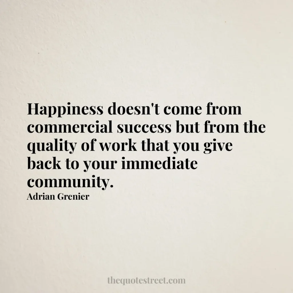 Happiness doesn't come from commercial success but from the quality of work that you give back to your immediate community. - Adrian Grenier