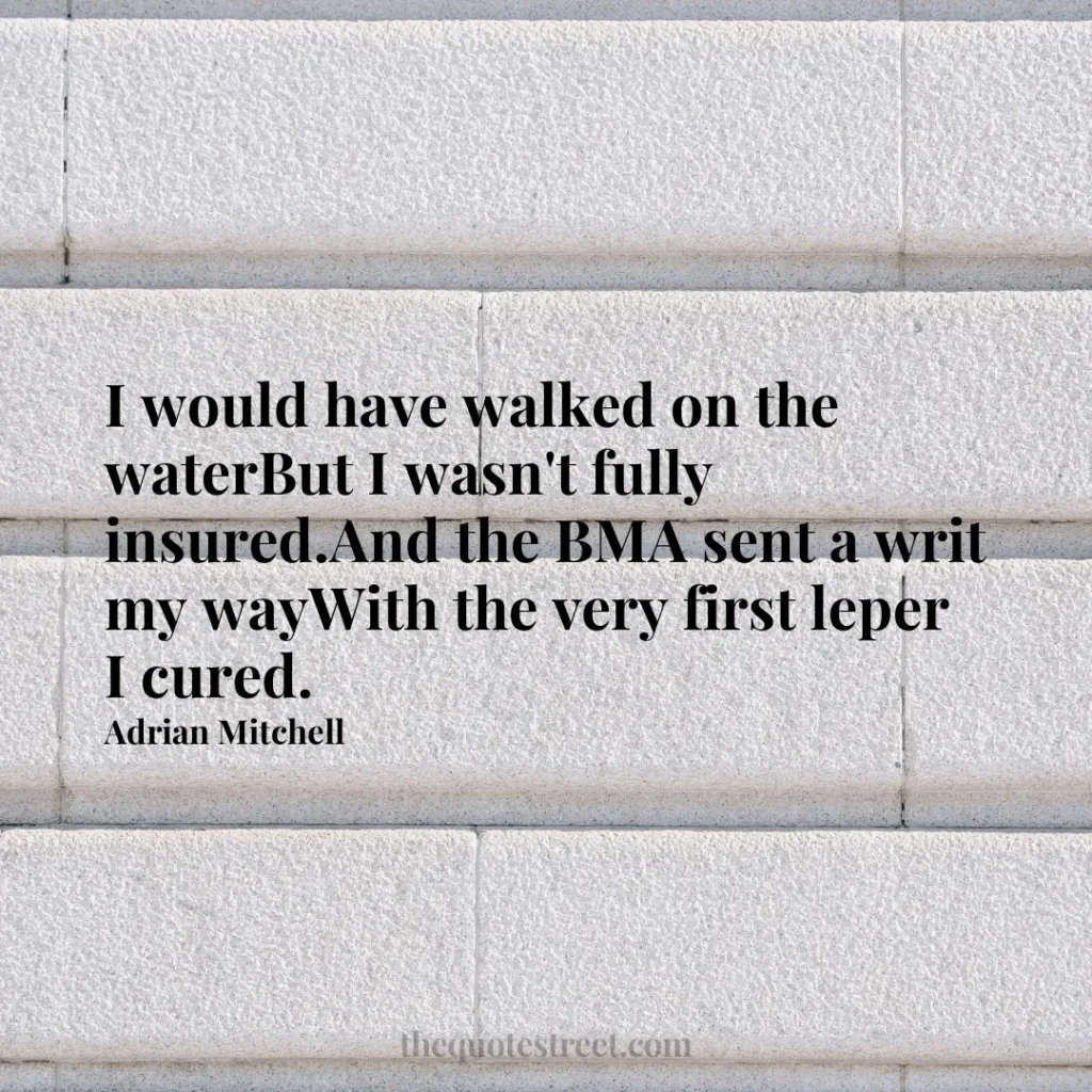 I would have walked on the waterBut I wasn't fully insured.And the BMA sent a writ my wayWith the very first leper I cured. - Adrian Mitchell