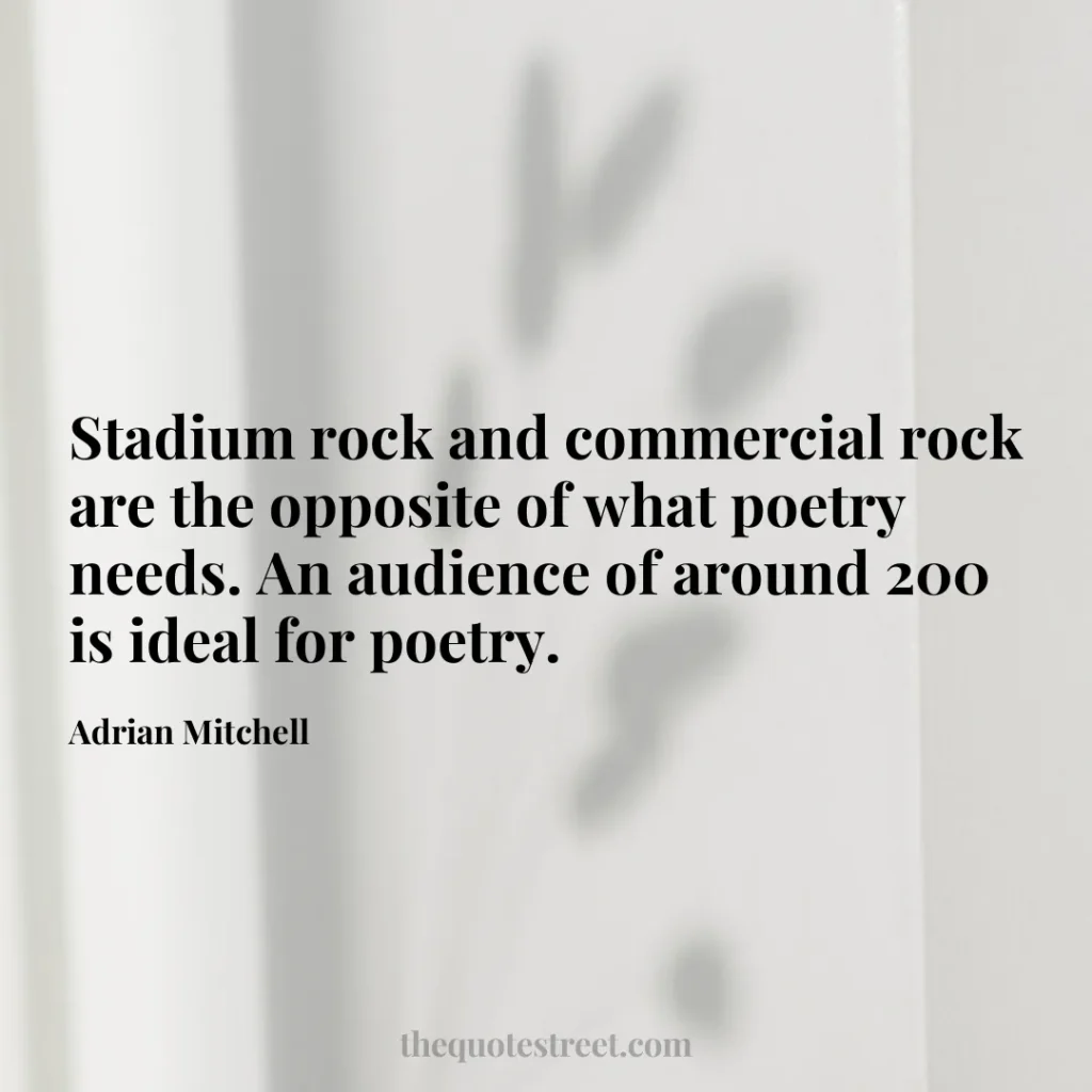 Stadium rock and commercial rock are the opposite of what poetry needs. An audience of around 200 is ideal for poetry. - Adrian Mitchell