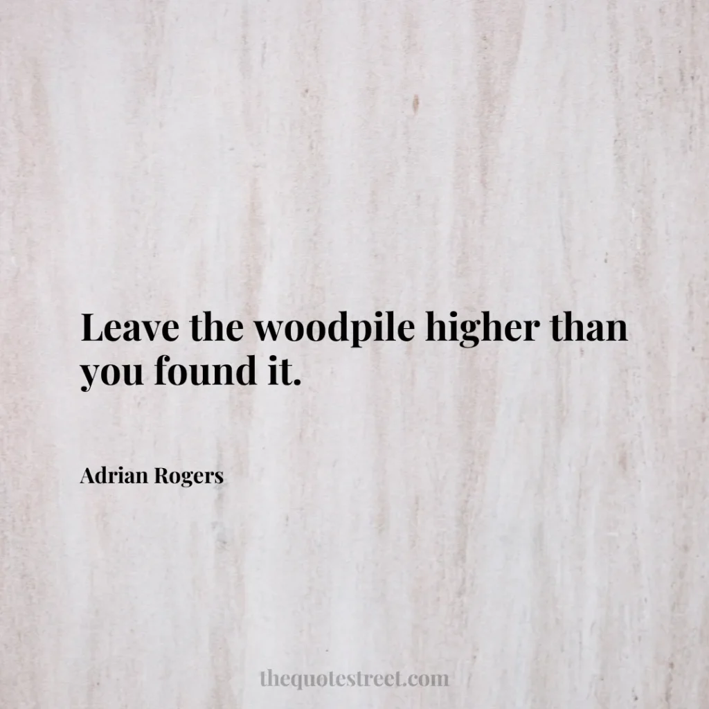 Leave the woodpile higher than you found it. - Adrian Rogers