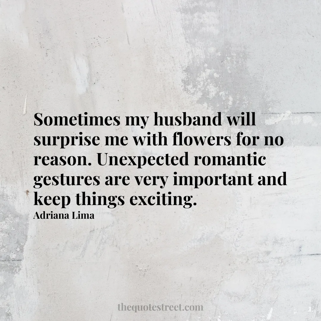 Sometimes my husband will surprise me with flowers for no reason. Unexpected romantic gestures are very important and keep things exciting. - Adriana Lima
