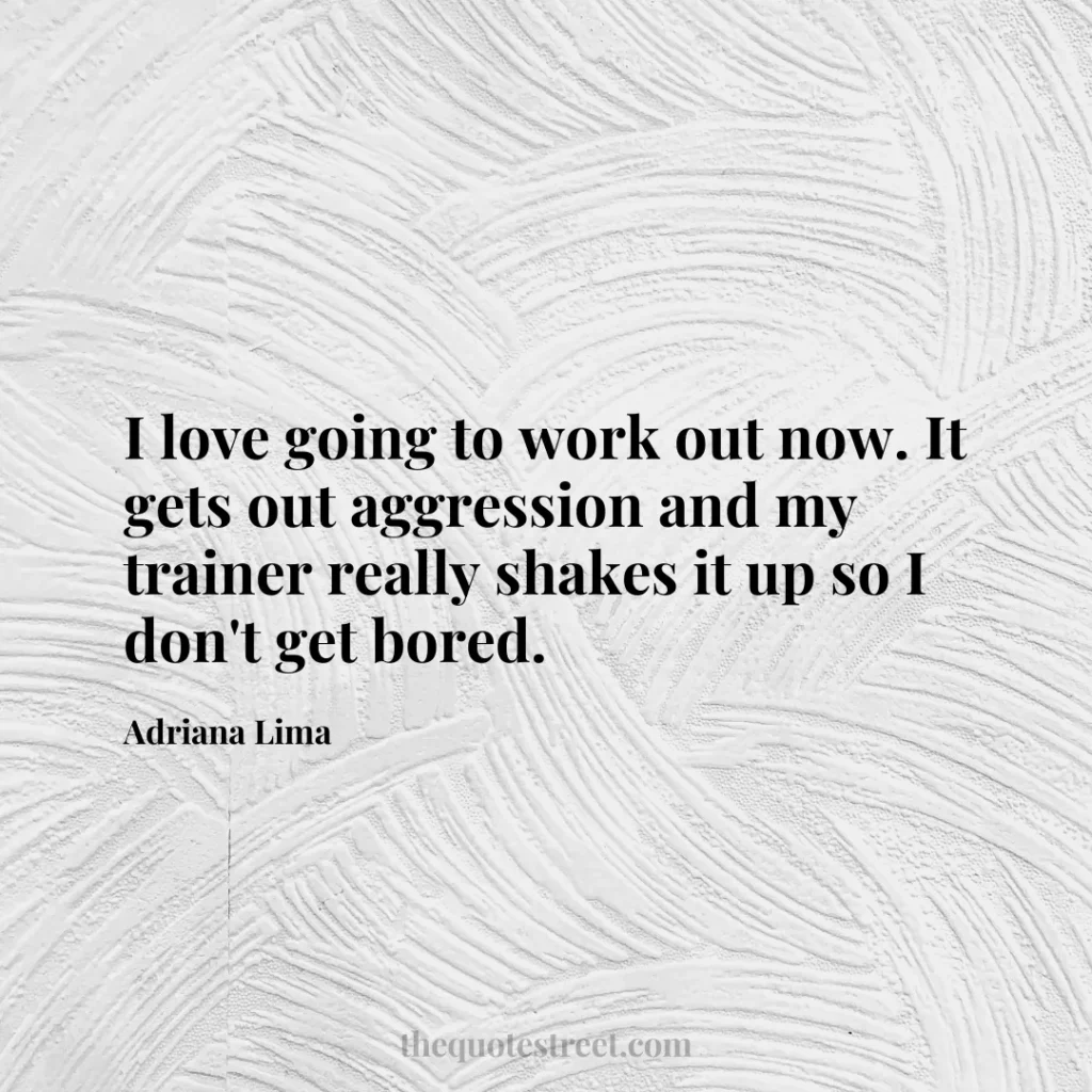 I love going to work out now. It gets out aggression and my trainer really shakes it up so I don't get bored. - Adriana Lima
