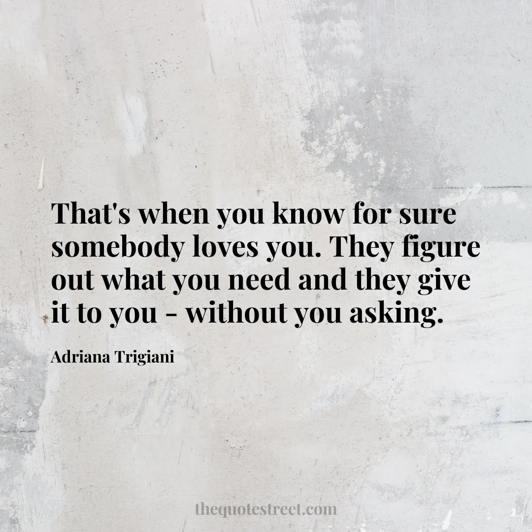 That's when you know for sure somebody loves you. They figure out what you need and they give it to you - without you asking. - Adriana Trigiani