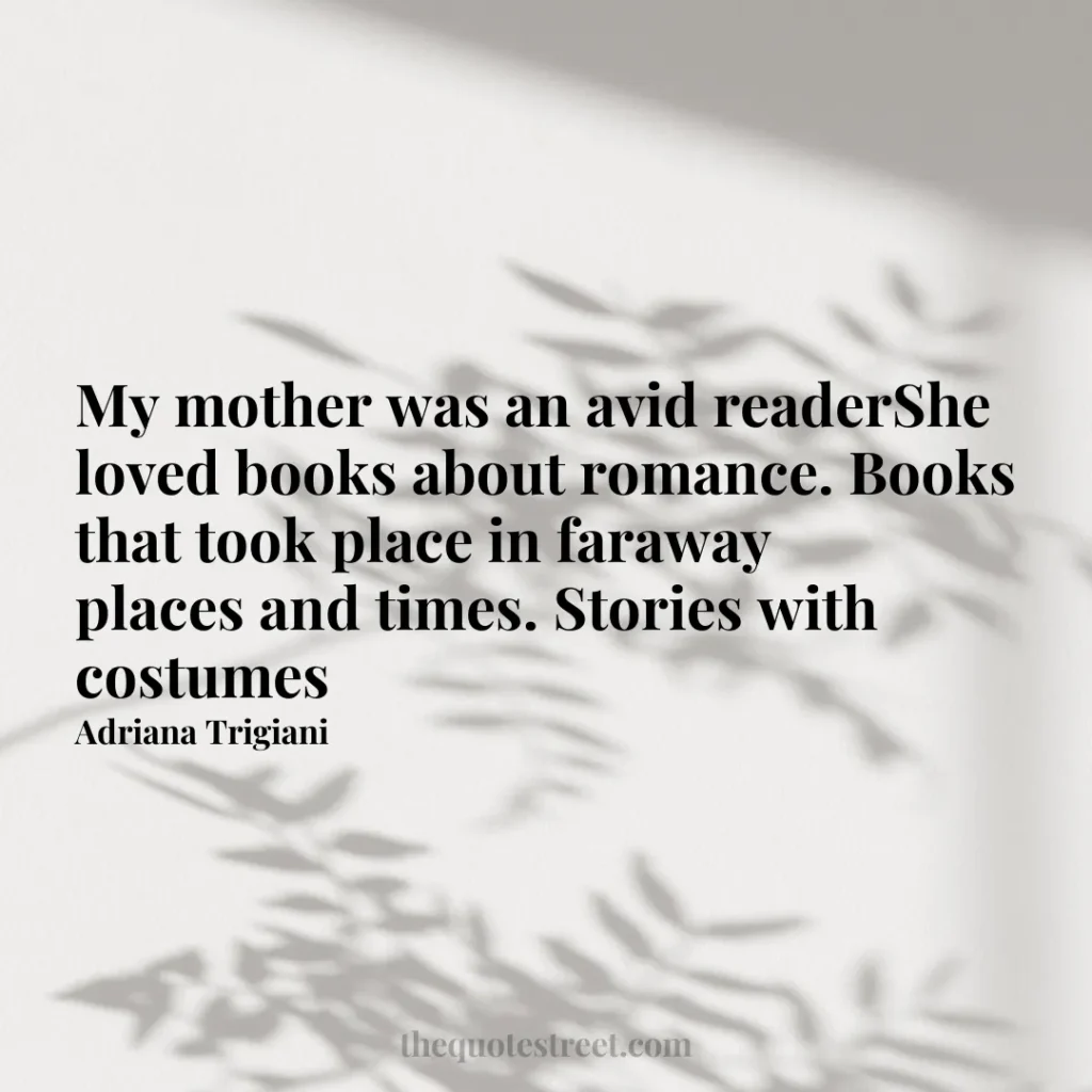 My mother was an avid readerShe loved books about romance. Books that took place in faraway places and times. Stories with costumes - Adriana Trigiani