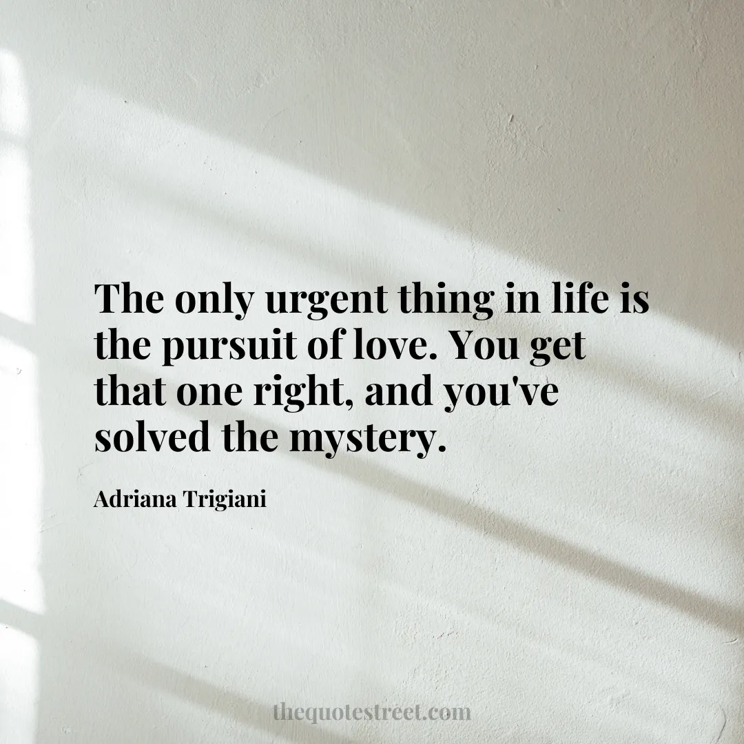 The only urgent thing in life is the pursuit of love. You get that one right