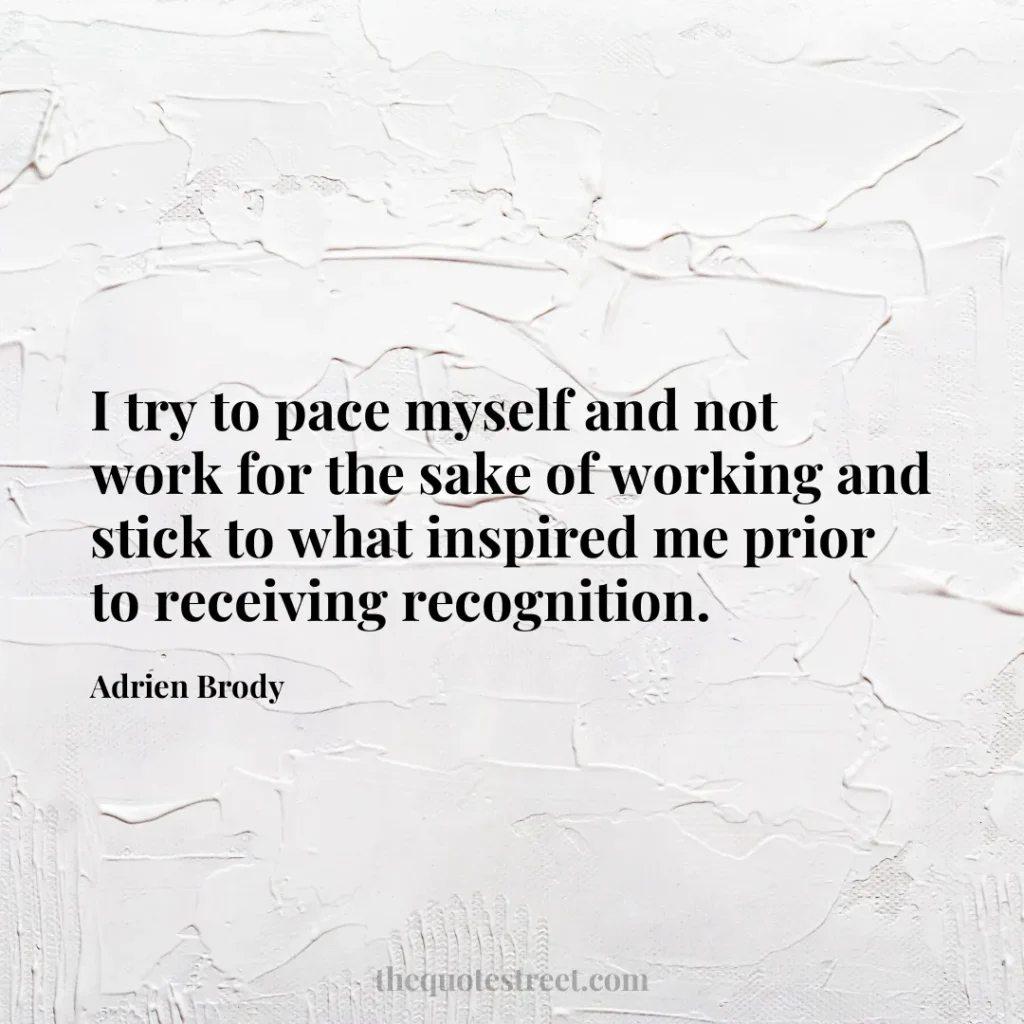 I try to pace myself and not work for the sake of working and stick to what inspired me prior to receiving recognition. - Adrien Brody