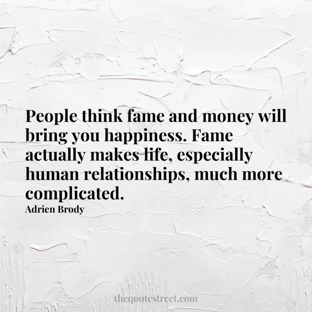 People think fame and money will bring you happiness. Fame actually makes life